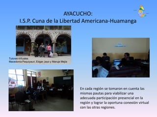 AYACUCHO:
        I.S.P. Cuna de la Libertad Americana-Huamanga




Tutores virtuales
Macedonia Paquiyauri, Edgar Jayo y Maruja Mejía




                                                  En cada región se tomaron en cuenta las
                                                  mismas pautas para viabilizar una
                                                  adecuada participación presencial en la
                                                  región y lograr la oportuna conexión virtual
                                                  con las otras regiones.
 