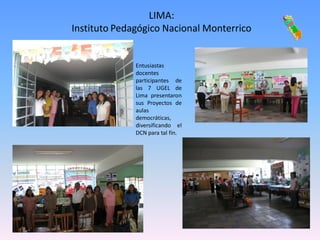 LIMA:
Instituto Pedagógico Nacional Monterrico


              Entusiastas
              docentes
              participantes de
              las 7 UGEL de
              Lima presentaron
              sus Proyectos de
              aulas
              democráticas,
              diversificando el
              DCN para tal fin.
 