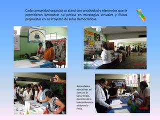 Cada comunidad organizó su stand con creatividad y elementos que le
permitieron demostrar su pericia en estrategias virtuales y físicas
propuestas en su Proyecto de aulas democráticas.




                                 Autoridades
                                 educativas así
                                 como el Sr.
                                 César Uribe,
                                 ponente de la
                                 teleconferencia
                                 visitaron la
                                 Feria.
 