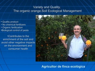 Variety and Quality.
            The organic orange.Soil Ecological Management


• Quality product
• No chemical fertilizers
• Organic fertilization
•Biological control of pests

     •Contributes to the
 enrichment of the soil and
avoid other negative impacts
  on the environment and
      consumer health




                               Agricultor de finca ecológica
 