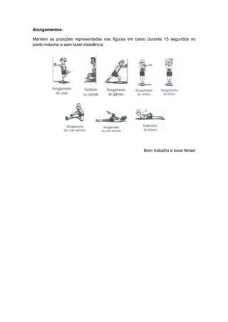 Alongamentos:

Mantém as posições representadas nas figuras em baixo durante 15 segundos no
ponto máximo e sem fazer insistência




                                                   Bom trabalho e boas férias!
 