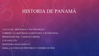 HISTORIA DE PANAMÁ
FACULTAD : BIOCIENCIA Y SALUD PUBLICA
CARRERA: LIC SEGURIDAD ALIMENTARIA Y NUTRICIONAL
PRESENTADO POR : YAIMETH GARRIDO
C.I.P: 8-952-2378
PROFESORA: KENIA BATISTA
TEMA: LAS FERIAS DE PORTOBELO Y NOMBRE DE DIOS
 