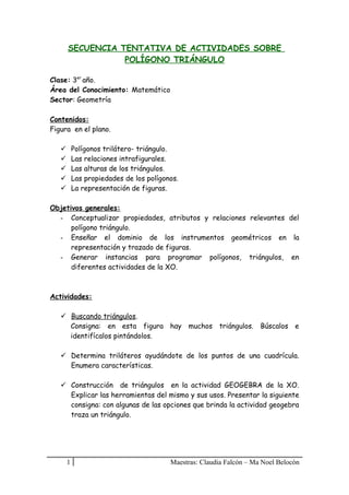 SECUENCIA TENTATIVA DE ACTIVIDADES SOBRE
POLÍGONO TRIÁNGULO
Clase: 3er año.
Área del Conocimiento: Matemático
Sector: Geometría
Contenidos:
Figura en el plano.
Polígonos trilátero- triángulo.
Las relaciones intrafigurales.
Las alturas de los triángulos.
Las propiedades de los polígonos.
La representación de figuras.







Objetivos generales:
- Conceptualizar propiedades, atributos y relaciones relevantes del
polígono triángulo.
- Enseñar el dominio de los instrumentos geométricos en la
representación y trazado de figuras.
- Generar instancias para programar polígonos, triángulos, en
diferentes actividades de la XO.

Actividades:
 Buscando triángulos.
Consigna: en esta figura hay muchos triángulos. Búscalos e
identifícalos pintándolos.
 Determina triláteros ayudándote de los puntos de una cuadrícula.
Enumera características.
 Construcción de triángulos en la actividad GEOGEBRA de la XO.
Explicar las herramientas del mismo y sus usos. Presentar la siguiente
consigna: con algunas de las opciones que brinda la actividad geogebra
traza un triángulo.

1

Maestras: Claudia Falcón – Ma Noel Belocón

 