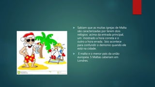  Sabiam que as muitas igrejas de Malta
são caracterizadas por terem dois
relógios acima da entrada principal,
um mostrado a hora correta e o
outro a hora errada. Isto acontece
para confundir o demonio quando ele
está na cidade.
 E malta e o menor pais da união
europeia. 5 Maltas caberiam em
Londres.
 
