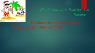Ola !! Somos o Rodrigo e o
Renato
Decidimos ir de ferias,e vamos
mostrar-vos por onde andamos.
 