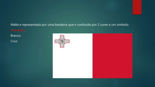 Malta e representada por uma bandeira que e costituida por 2 cores e um simbolo:
Vermelho.
Branco.
Cruz.
 
