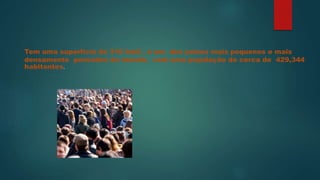 Tem uma superfície de 316 km2 , é um dos países mais pequenos e mais
densamente povoados do mundo, com uma população de cerca de 429,344
habitantes.
 