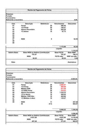 Recibo de Pagamento de Férias
Empresa:
Função:
Funcionário:
Referente a novembro
Cód.
01
01
02
03
04
05
06
07
08
09

4,00

Descrição
Férias
1/3 Férias
Abono Pecuniário
1/3 abono

Referência
20
20
10
10

INSS

Vencimentos
586,40
195,47
293,20
97,73

8

62,55

1.172,80
Líquido:

62,55

1.110,25
Base FGTS:
Base IRRF:
781,87
766,31
FGTS mês:
IRRF do mês:
62,55
0,00

Base INSS ou Salário Contribuição:
781,87
INSS
62,55

Salário Base:

Descontos

Data:

Assinatura:

Recibo de Pagamento de Férias
Empresa:
Função:
Funcionário:
Referente a novembro
Cód.
01
01
02
03
04
05
06
07
08
09

4.000,00

Descrição
Férias
1/3 Férias
Médias DSR
1/3 DSR Férias
Abono Pecuniário
1/3 s/ abono
Médias DSR Abo
1/3 Médias s/ abon
INSS
IR

Referência
20
20
20
20
10
10
10
10

Vencimentos
2.666,67
888,89
811,59
270,53
1.333,33
444,44
405,80
135,27

11
27,5

457,49
902,07

6.956,52
Líquido:
Salário Base:

Base INSS ou Salário Contribuição:
4.637,68
INSS
457,49

Descontos

1.359,56

5.596,96
Base FGTS:
Base IRRF:
4.637,68
6.155,09
FGTS mês:
IRRF do mês:
371,01
902,07

 