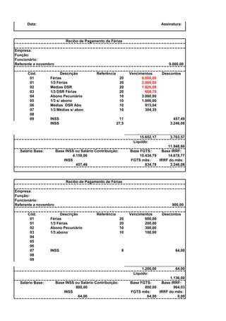 Data:

Assinatura:

Recibo de Pagamento de Férias
Empresa:
Função:
Funcionário:
Referente a novembro
Cód.
01
01
02
03
04
05
06
07
08
09

9.000,00

Descrição
Férias
1/3 Férias
Médias DSR
1/3 DSR Férias
Abono Pecuniário
1/3 s/ abono
Médias DSR Abo
1/3 Médias s/ abon

Referência
20
20
20
20
10
10
10
10

INSS
INSS

Vencimentos
6.000,00
2.000,00
1.826,09
608,70
3.000,00
1.000,00
913,04
304,35

11
27,5

457,49
3.246,08

15.652,17
Líquido:

3.703,57

11.948,60
Base FGTS:
Base IRRF:
10.434,79
14.678,77
FGTS mês:
IRRF do mês:
834,78
3.246,08

Base INSS ou Salário Contribuição:
4.159,00
INSS
457,49

Salário Base:

Descontos

Recibo de Pagamento de Férias
Empresa:
Função:
Funcionário:
Referente a novembro
Cód.
01
01
02
03
04
05
06
07
08
09

900,00

Descrição
Férias
1/3 Férias
Abono Pecuniário
1/3 abono

Referência

INSS

20
20
10
10

Vencimentos
600,00
200,00
300,00
100,00

8

64,00

1.200,00
Líquido:
Salário Base:

Base INSS ou Salário Contribuição:
800,00
INSS
64,00

Descontos

64,00

1.136,00
Base FGTS:
Base IRRF:
800,00
964,03
FGTS mês:
IRRF do mês:
64,00
0,00

 