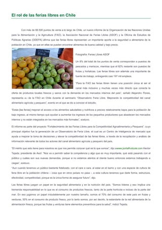 El rol de las ferias libres en Chile
Con más de 66.500 puntos de venta a lo largo de Chile, un nuevo informe de la Organización de las Naciones Unidas
para la Alimentación y la Agricultura (FAO), la Asociación Nacional de Ferias Libres (ASOF) y la Oficina de Estudios de
Políticas Agrarias (ODEPA) afirma que las ferias libres representan un importante aporte a la seguridad a alimentaria de la
población en Chile, ya que en ellas se pueden encontrar alimentos de buena calidad y bajo precio.
Fotografía: Ferias Libres ASOF
Un 8% del total de los puntos de venta corresponden a puestos de
pescados y mariscos, mientras que el 92% restante son puestos de
frutas y hortalizas. Las ferias libres son además una importante de
fuente de trabajo, entregando casi 197 mil empleos.
“Para la FAO las ferias libren tienen una posición única al ser el
canal más inclusivo y muchas veces más directo que conecta la
oferta de productos locales frescos y sanos con la demanda en los mercados internos del país”, señaló Alejandro Flores,
representa a.i de la FAO en Chile durante el seminario “Observatorio Feria Libre. Mejorando la competitividad del canal
alimentario agrícola y pesquero”, evento en el que se dio a conocer el estudio.
“Estas [las ferias] mejoran el acceso a los alimentos saludables y nutritivos a precios relativamente bajos para la población de
bajo ingreso, al mismo tiempo que ayudan a aumentar los ingresos de los pequeños productores que abastecen los mercados
internos y no están integrados en los mercados más formales”, sostuvo.
El informe es parte del proyecto “Fortalecimiento de las Ferias Libres para la Competitividad Agroalimentaria y Pesquera”, cuyo
principal objetivo fue la generación de un Observatorio de Feria Libre, el cual es un Centro de Inteligencia de mercado que
ayuda a mejorar la toma de decisiones y elevar la competitividad de las ferias libres, a través de la recopilación y análisis de
información relevante de todos los actores del canal alimentario agrícola y pesquero del país.
“El mérito que esto tiene para nosotros es que nos permite conocer qué es lo que somos”, dijo awww.portalfruticola.com Hector
Tejada, presidente de Asof. “Nos va a permitir saber la competencia y algo que es muy importante, qué está pasando con el
público y cuáles son sus nuevas demandas, porque si no estamos atentos al cliente bueno entonces estamos trabajando a
ciegas”, sostuvo.
“Aun cuando tenemos un público bastante fidelizado, con el cara a cara, al estar en el barrio y con una especie de cultura de
feria libre en la población chilena – cosa que en otros países no pasa -, a esta cultura tenemos que darle forma, estructura,
efectividad, competitividad, porque es la única forma de asegurar futuro”, dijo.
Las ferias libres juegan un papel en la seguridad alimentaria y en la nutrición del país. “Somos líderes y eso implica una
tremenda responsabilidad en lo que es el consumo de productos frescos, tanto de la parte hortícola e incluso de la parte del
mar. En eso jugamos un papel indudablemente por nuestro tamaño, somos el 70% del consumo de este país en frutas y
verduras, 50% en el consumo de producto fresco, por lo tanto somos, por así decirlo, la estandarte de la red alimentaria de la
alimentación fresca, porque las frutas y verduras tiene elementos preventivos para la salud”, indicó Tejada.
 