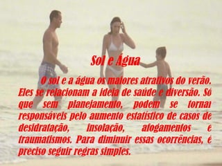 Sol e Água O sol e a água os maiores atrativos do verão. Eles se relacionam a ideia de saúde e diversão. Só que sem planejamento, podem se tornar responsáveis pelo aumento estatístico de casos de desidratação, insolação, afogamentos e traumatismos. Para diminuir essas ocorrências, é preciso seguir regras simples. 