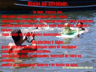 Riscos da Atividade. No mar, represa rios. Não entre na água sem conhecer bem o local; -cuidado com correntezas, buracos ou pedras e tocos submersos; -atenção para animais aquáticos como águas vivas, moréias e ouriços; -fique longe de embarcações motorizados. Nas piscinas e lagos. - preste atenção na profundidade antes de mergulhar; -cuidado com banhistas distraídos; Atenção para pisos escorregadios, materiais de vidro ou cortantes; -analise as condições de limpeza e de banho da água. 