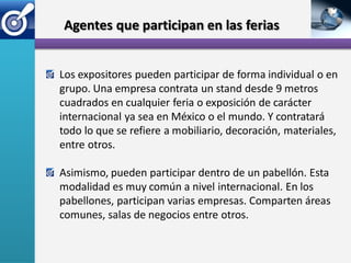 Agentes que participan en las ferias


Los expositores pueden participar de forma individual o en
grupo. Una empresa contrata un stand desde 9 metros
cuadrados en cualquier feria o exposición de carácter
internacional ya sea en México o el mundo. Y contratará
todo lo que se refiere a mobiliario, decoración, materiales,
entre otros.

Asimismo, pueden participar dentro de un pabellón. Esta
modalidad es muy común a nivel internacional. En los
pabellones, participan varias empresas. Comparten áreas
comunes, salas de negocios entre otros.
 