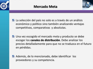 Mercado Meta


La selección del país no solo es a través de un análisis
económico y político sino también analizando ventajas
competitivas, comparativas y absolutas.

Una vez escogido el mercado meta y producto se debe
escoger los canales de distribución. Debe analizar los
precios detalladamente para que no se traduzca en el futuro
en pérdidas.

Además, de lo mencionado, debe identificar los
proveedores y su competencia.
 