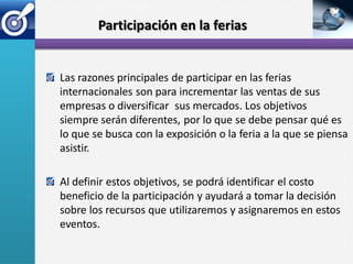 Participación en la ferias


Las razones principales de participar en las ferias
internacionales son para incrementar las ventas de sus
empresas o diversificar sus mercados. Los objetivos
siempre serán diferentes, por lo que se debe pensar qué es
lo que se busca con la exposición o la feria a la que se piensa
asistir.

Al definir estos objetivos, se podrá identificar el costo
beneficio de la participación y ayudará a tomar la decisión
sobre los recursos que utilizaremos y asignaremos en estos
eventos.
 