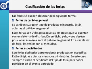 Clasificación de las ferias

Las ferias se pueden clasificar de la siguiente forma:
   Ferias de carácter general
Se exhiben cualquier tipo de producto e industria. Están
abiertas al público en general.
Estas ferias son útiles para aquellas empresas que ya cuentan
con un sistema de distribución en dicho país, y que desean
posicionar su marca ante el público en general. En estas clases
de feria, las ventas son al menudeo.
   Ferias especializadas
Son ferias dedicadas a promocionar productos en específico.
Están dirigidas a ciertos mercados o industrias. En este caso
siempre estarán al pendiente del tipo de feria para poder
participar en el evento apropiado.
 