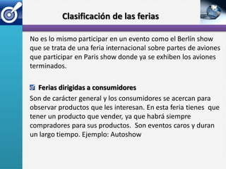 Clasificación de las ferias

No es lo mismo participar en un evento como el Berlín show
que se trata de una feria internacional sobre partes de aviones
que participar en Paris show donde ya se exhiben los aviones
terminados.

   Ferias dirigidas a consumidores
Son de carácter general y los consumidores se acercan para
observar productos que les interesan. En esta feria tienes que
tener un producto que vender, ya que habrá siempre
compradores para sus productos. Son eventos caros y duran
un largo tiempo. Ejemplo: Autoshow
 