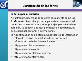 Clasificación de las ferias

   Ferias por su duración
Actualmente, hay ferias de carácter permanente como los
trade marts. Sin embargo, hay algunas temporales como los
outlets en hoteles o show rooms, por ejemplo, de muebles.
También, se pueden clasificar por ubicación geográfica, es
decir, nacional, regional e internacional.
   A continuación se enlistan algunas fuentes de información
   relevantes a nivel mundial, donde se encontrará
   información de ferias internacionales:
• http://www.biztradeshows.com/
• http://www.tsnn.com/
• http://www.eventsinamerica.com
• http://www.eventseye.com/
 