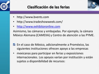 Clasificación de las ferias

• http://www.bvents.com
• http://www.tradeshowweek.com/
• http://www.exhibitoronline.com
Asimismo, las cámaras y embajadas. Por ejemplo, la cámara
México Alemana (CAMEXA) y Centro de atención a las PYME.

  En el caso de México, adicionalmente a Proméxico, las
  siguientes instituciones ofrecen apoyo a las empresas
• mexicanas para participar en ferias y exposiciones
  internacionales. Los apoyos varían por institución y están
  sujetos a disponibilidad de recursos:
 