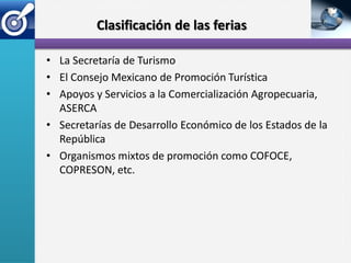 Clasificación de las ferias

• La Secretaría de Turismo
• El Consejo Mexicano de Promoción Turística
• Apoyos y Servicios a la Comercialización Agropecuaria,
  ASERCA
• Secretarías de Desarrollo Económico de los Estados de la
  República
• Organismos mixtos de promoción como COFOCE,
  COPRESON, etc.
 