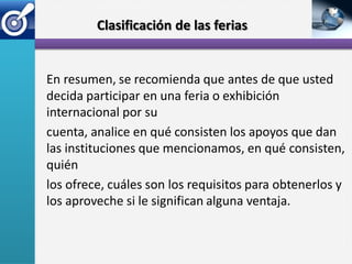 Clasificación de las ferias


En resumen, se recomienda que antes de que usted
decida participar en una feria o exhibición
internacional por su
cuenta, analice en qué consisten los apoyos que dan
las instituciones que mencionamos, en qué consisten,
quién
los ofrece, cuáles son los requisitos para obtenerlos y
los aproveche si le significan alguna ventaja.
 
