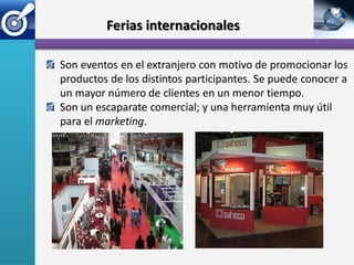 Ferias internacionales

Son eventos en el extranjero con motivo de promocionar los
productos de los distintos participantes. Se puede conocer a
un mayor número de clientes en un menor tiempo.
Son un escaparate comercial; y una herramienta muy útil
para el marketing.
 