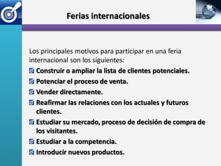 Ferias internacionales


Los principales motivos para participar en una feria
internacional son los siguientes:
   Construir o ampliar la lista de clientes potenciales.
   Potenciar el proceso de venta.
   Vender directamente.
   Reafirmar las relaciones con los actuales y futuros
   clientes.
   Estudiar su mercado, proceso de decisión de compra de
   los visitantes.
   Estudiar a la competencia.
   Introducir nuevos productos.
 