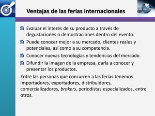 Ventajas de las ferias internacionales

   Evaluar el interés de su producto a través de
   degustaciones o demostraciones dentro del evento.
   Puede conocer mejor a su mercado, clientes reales y
   potenciales, así como a su competencia.
   Conocer nuevas tecnologías y tendencias del mercado.
   Difundir la imagen de la empresa, darla a conocer y
   presentar los productos.
Entre las personas que concurren a las ferias tenemos
importadores, exportadores, distribuidores,
comercializadores, brokers, periodistas especializados, entre
otros.
 