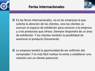 Ferias internacionales


En las ferias internacionales, no es las empresas la que
solicita la atención de los clientes, sino los clientes se
acercan al espacio de exhibición para conocer a la empresa
y a los productos que ofrece. Siempre dispondrá de un área
de exhibición. Y los clientes tendrán la posibilidad de
examinar el producto físicamente.


La empresa tendrá la oportunidad de ser anfitrión del
comprador. Y es más fácil realizar la venta y establecer una
relación con un cliente potencial.
 