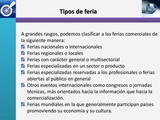 Tipos de feria


A grandes rasgos, podemos clasificar a las ferias comerciales de
la siguiente manera:
   Ferias nacionales o internacionales
   Ferias regionales o locales
   Ferias con carácter general o multisectorial
   Ferias especializadas en un sector o producto
   Ferias especializadas reservadas a los profesionales o ferias
   abiertas al público en general
   Otros eventos internacionales como congresos o jornadas
   técnicas, más orientados hacia la información que hacia la
   comercialización.
   Ferias mundiales en la que generalmente participan países
   promoviendo su economía y su cultura.
 