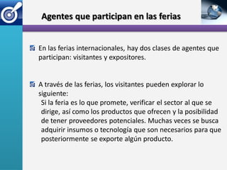 Agentes que participan en las ferias


En las ferias internacionales, hay dos clases de agentes que
participan: visitantes y expositores.


A través de las ferias, los visitantes pueden explorar lo
siguiente:
 Si la feria es lo que promete, verificar el sector al que se
 dirige, así como los productos que ofrecen y la posibilidad
 de tener proveedores potenciales. Muchas veces se busca
 adquirir insumos o tecnología que son necesarios para que
 posteriormente se exporte algún producto.
 