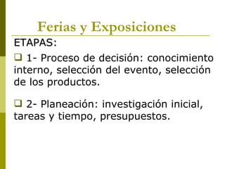 Ferias y Exposiciones
ETAPAS:
 1- Proceso de decisión: conocimiento
interno, selección del evento, selección
de los productos.

 2- Planeación: investigación inicial,
tareas y tiempo, presupuestos.
 