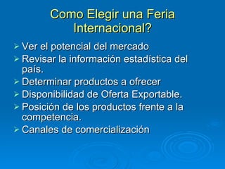 Como Elegir una Feria Internacional? Ver el potencial del mercado Revisar la información estadística del país. Determinar productos a ofrecer Disponibilidad de Oferta Exportable. Posición de los productos frente a la competencia. Canales de comercialización 