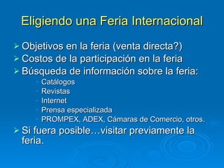 Eligiendo   una Feria Internacional Objetivos en la feria (venta directa?) Costos de la participación en la feria Búsqueda de información sobre la feria: Catálogos Revistas Internet Prensa especializada PROMPEX, ADEX, Cámaras de Comercio, otros. Si fuera posible…visitar previamente la feria. 