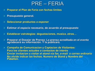 PRE – FERIA Preparar el Plan de Feria con fechas limites Presupuesto general. Seleccionar productos a exponer   Estimar el espacio necesario, de acuerdo al presupuesto Establecer estrategias: degustaciones, musica, otros… Preparar el Dossier de Prensa: La prensa acreditada en el evento agradecerá su información. Y la publicará. Campaña de Comunicacion y Captacion de Visitantes:  Para los clientes actuales o contactos de interés Enviar invitacion a visitar el stand via fax, e-mail  o correo ordinario No olvide indicar las fechas, Numero de Stand y Nombre del Pabellon.   