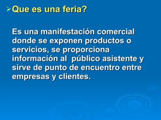 Que es una feria? Es una manifestación comercial donde se exponen productos o servicios, se proporciona información al  público asistente y sirve de punto de encuentro entre empresas y clientes. 