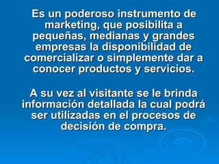Es un poderoso instrumento de marketing, que posibilita a pequeñas, medianas y grandes empresas la disponibilidad de comercializar o simplemente dar a conocer productos y servicios. A su vez al visitante se le brinda información detallada la cual podrá ser utilizadas en el procesos de decisión de compra.   