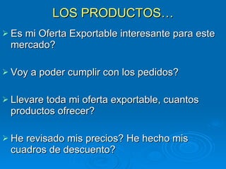 LOS PRODUCTOS… Es mi Oferta Exportable interesante para este mercado? Voy a poder cumplir con los pedidos? Llevare toda mi oferta exportable, cuantos productos ofrecer? He revisado mis precios? He hecho mis cuadros de descuento? 