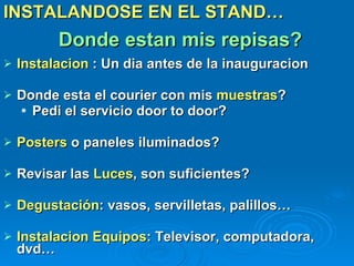 Donde estan mis repisas? INSTALANDOSE EN EL STAND… Instalacion  : Un dia antes de la inauguracion Donde esta el courier con mis  muestras ? Pedi el servicio door to door?  Posters  o paneles iluminados? Revisar las  Luces , son suficientes? Degustación : vasos, servilletas, palillos… Instalacion Equipos : Televisor, computadora, dvd… 