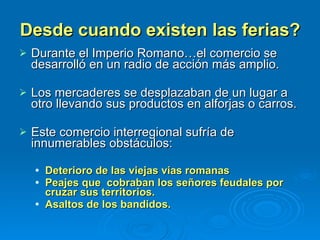 Desde cuando existen las ferias? Durante el Imperio Romano…el comercio se  desarrolló en un radio de acción más amplio. Los mercaderes se desplazaban de un lugar a otro llevando sus productos en alforjas o carros.  Este comercio interregional sufría de innumerables obstáculos: Deterioro de las viejas vías romanas Peajes que  cobraban los señores feudales por cruzar sus territorios. Asaltos de los bandidos.  