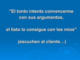 "El tonto intenta convencerme  con sus argumentos,  el listo lo consigue con los míos"  (escuchen al cliente…) 