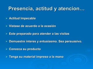 Presencia, actitud y atencion… Actitud Impecable Vistase de acuerdo a la ocasión Este preparado para atender a las visitas Demuestre interes y entusiasmo. Sea persuasivo. Conozca su producto Tenga su material impreso a la mano 
