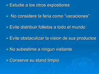 Estudie a los otros expositores No considere la feria como “vacaciones” Evite distribuir folletos a todo el mundo Evite obstaculizar la vision de sus productos No subestime a ningun visitante Conserve su stand limpio 
