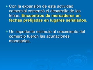 Con la expansión de esta actividad comercial comenzó el desarrollo de las ferias.  Encuentros de mercaderes en fechas prefijadas en lugares señalados.  Un importante estimulo al crecimiento del comercio fueron las acuñaciones monetarias.  