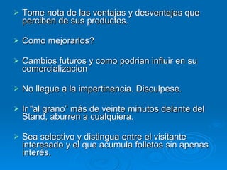 Tome nota de las ventajas y desventajas que perciben de sus productos. Como mejorarlos?  Cambios futuros y como podrian influir en su comercializacion  No llegue a la impertinencia. Disculpese. Ir “al grano” más de veinte minutos delante del Stand, aburren a cualquiera. Sea selectivo y distingua entre el visitante interesado y el que acumula folletos sin apenas interés. 