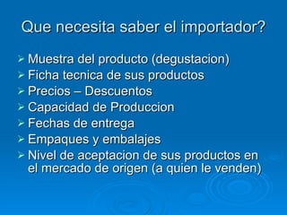 Que necesita saber el importador? Muestra del producto (degustacion) Ficha tecnica de sus productos Precios – Descuentos Capacidad de Produccion Fechas de entrega Empaques y embalajes Nivel de aceptacion de sus productos en el mercado de origen (a quien le venden) 