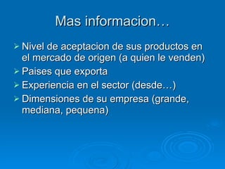 Mas informacion… Nivel de aceptacion de sus productos en el mercado de origen (a quien le venden) Paises que exporta Experiencia en el sector (desde…) Dimensiones de su empresa (grande, mediana, pequena) 