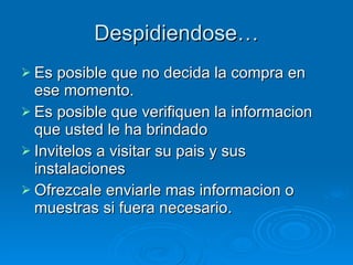 Despidiendose… Es posible que no decida la compra en ese momento. Es posible que verifiquen la informacion que usted le ha brindado Invitelos a visitar su pais y sus instalaciones Ofrezcale enviarle mas informacion o muestras si fuera necesario.  