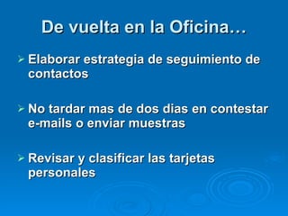 De vuelta en la Oficina… Elaborar estrategia de seguimiento de contactos No tardar mas de dos dias en contestar e-mails o enviar muestras Revisar y clasificar las tarjetas personales 