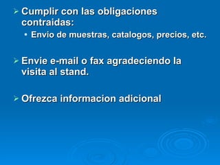 Cumplir con las obligaciones contraidas: Envio de muestras, catalogos, precios, etc. Envie e-mail o fax agradeciendo la visita al stand.  Ofrezca informacion adicional 